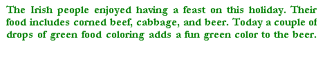 Cuadro de texto: The Irish people enjoyed having a feast on this holiday. Their food includes corned beef, cabbage, and beer. Today a couple of drops of green food coloring adds a fun green color to the beer. 


